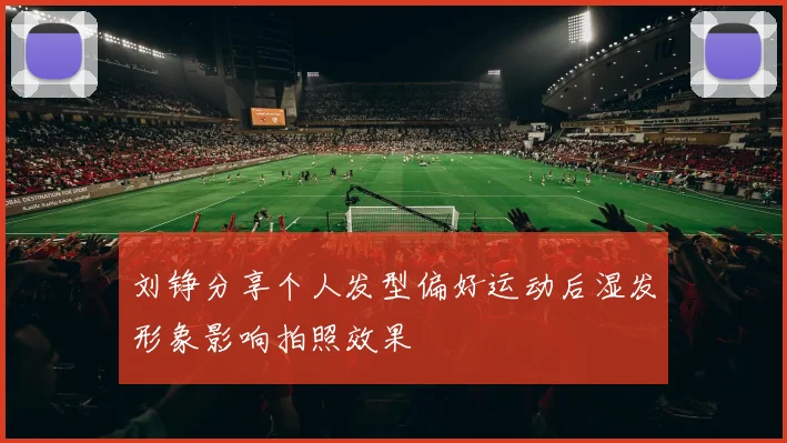 刘铮分享个人发型偏好运动后湿发形象影响拍照效果