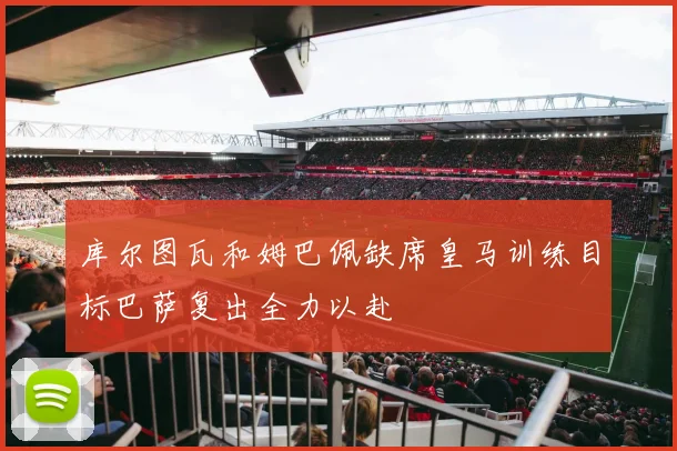 库尔图瓦和姆巴佩缺席皇马训练目标巴萨复出全力以赴