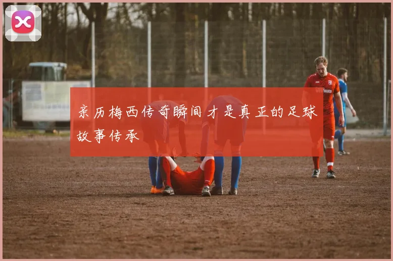 亲历梅西传奇瞬间才是真正的足球故事传承