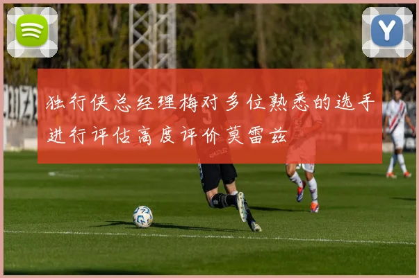 独行侠总经理梅对多位熟悉的选手进行评估高度评价莫雷兹