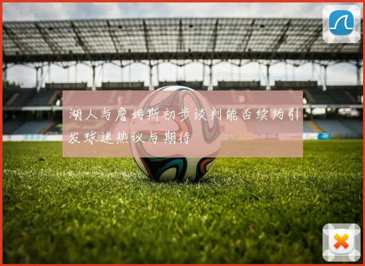 湖人与詹姆斯初步谈判能否续约引发球迷热议与期待