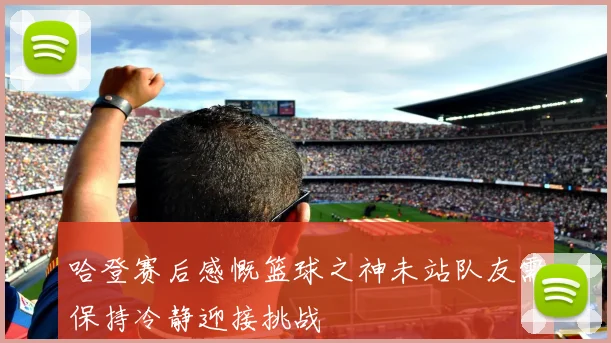 哈登赛后感慨篮球之神未站队友需保持冷静迎接挑战