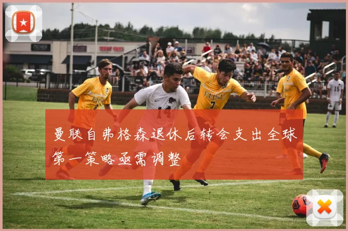 曼联自弗格森退休后转会支出全球第一策略亟需调整