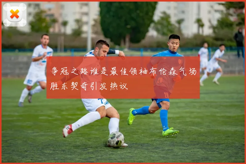 争冠之路谁是最佳领袖布伦森气场胜东契奇引发热议