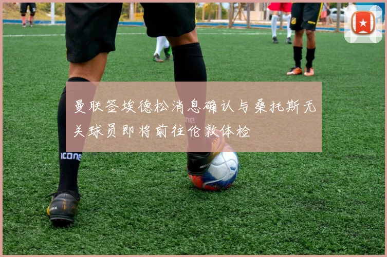 曼联签埃德松消息确认与桑托斯无关球员即将前往伦敦体检