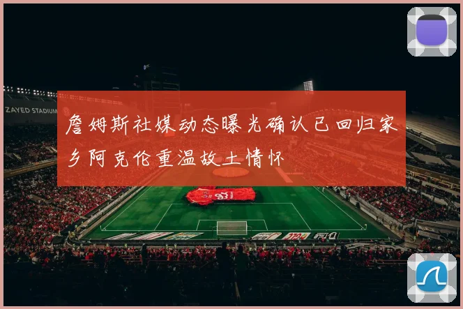 詹姆斯社媒动态曝光确认已回归家乡阿克伦重温故土情怀