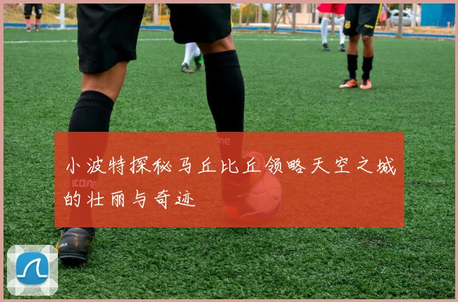 小波特探秘马丘比丘领略天空之城的壮丽与奇迹
