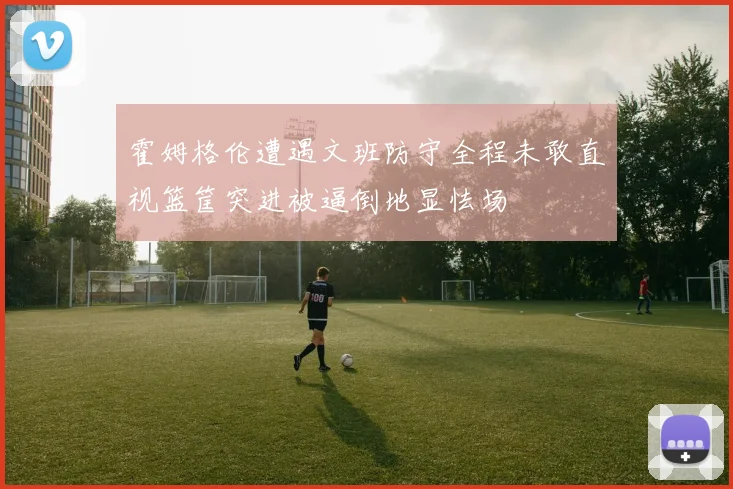 霍姆格伦遭遇文班防守全程未敢直视篮筐突进被逼倒地显怯场