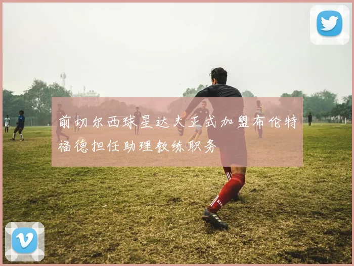 前切尔西球星达夫正式加盟布伦特福德担任助理教练职务